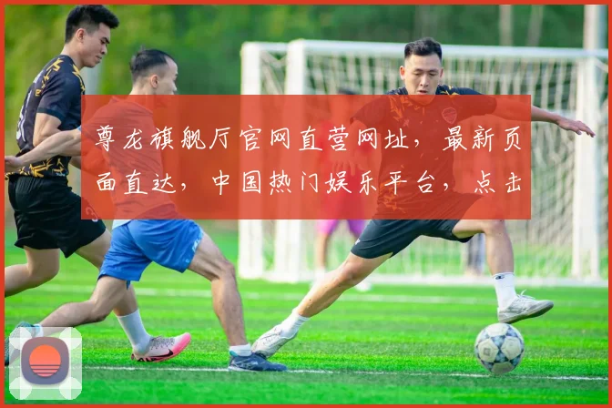 尊龙旗舰厅官网直营网址，最新页面直达，中国热门娱乐平台，点击体验非凡