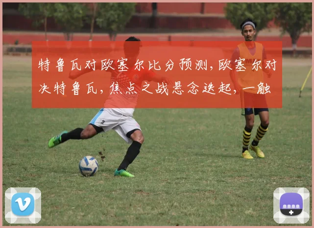 特鲁瓦对欧塞尔比分预测,欧塞尔对决特鲁瓦,焦点之战悬念迭起,一触即发