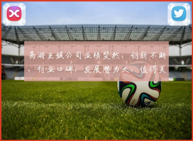 易游互娱公司业绩斐然，创新不断，行业口碑，发展潜力大，值得关注三